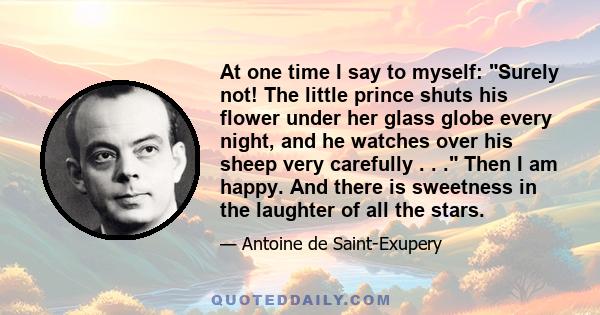 At one time I say to myself: Surely not! The little prince shuts his flower under her glass globe every night, and he watches over his sheep very carefully . . . Then I am happy. And there is sweetness in the laughter