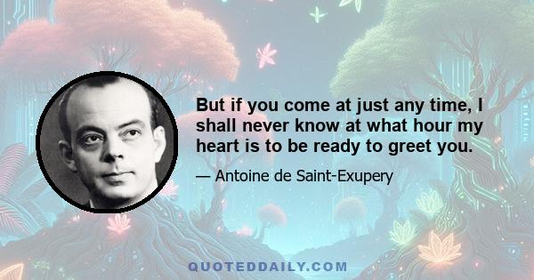 But if you come at just any time, I shall never know at what hour my heart is to be ready to greet you.