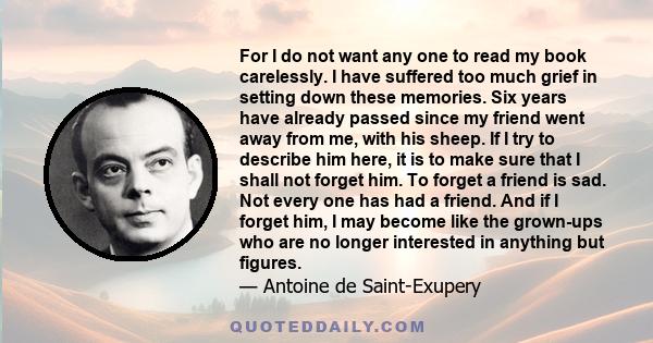 For I do not want any one to read my book carelessly. I have suffered too much grief in setting down these memories. Six years have already passed since my friend went away from me, with his sheep. If I try to describe