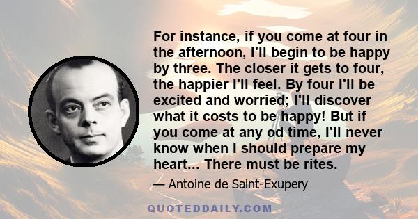 For instance, if you come at four in the afternoon, I'll begin to be happy by three. The closer it gets to four, the happier I'll feel. By four I'll be excited and worried; I'll discover what it costs to be happy! But