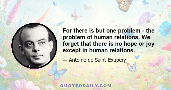 For there is but one problem - the problem of human relations. We forget that there is no hope or joy except in human relations.