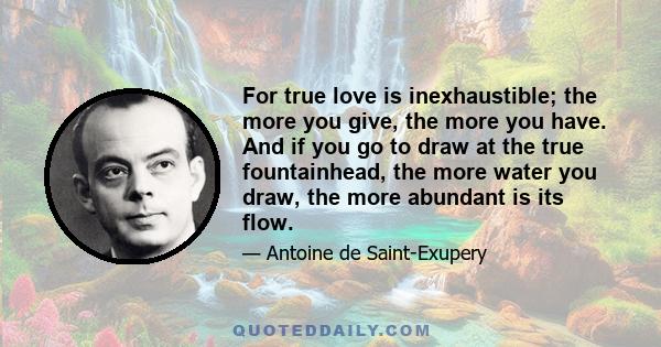 For true love is inexhaustible; the more you give, the more you have. And if you go to draw at the true fountainhead, the more water you draw, the more abundant is its flow.