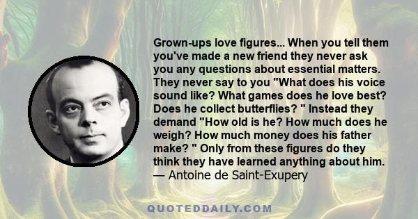 Grown-ups love figures... When you tell them you've made a new friend they never ask you any questions about essential matters. They never say to you What does his voice sound like? What games does he love best? Does he 