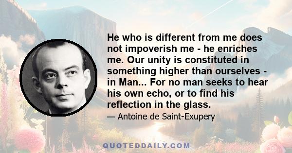 He who is different from me does not impoverish me - he enriches me. Our unity is constituted in something higher than ourselves - in Man... For no man seeks to hear his own echo, or to find his reflection in the glass.