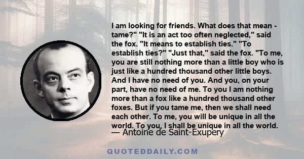 I am looking for friends. What does that mean - tame? It is an act too often neglected, said the fox. It means to establish ties. To establish ties? Just that, said the fox. To me, you are still nothing more than a