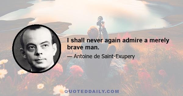 I shall never again admire a merely brave man.