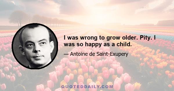 I was wrong to grow older. Pity. I was so happy as a child.