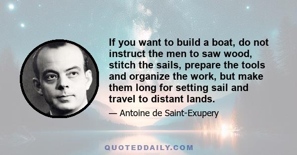 If you want to build a boat, do not instruct the men to saw wood, stitch the sails, prepare the tools and organize the work, but make them long for setting sail and travel to distant lands.