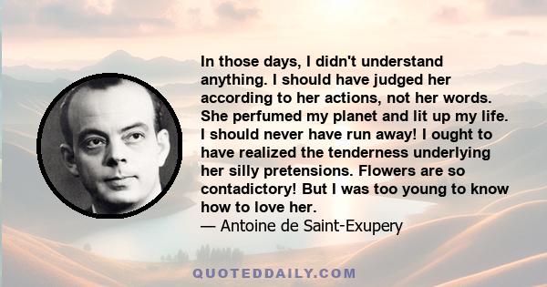 In those days, I didn't understand anything. I should have judged her according to her actions, not her words. She perfumed my planet and lit up my life. I should never have run away! I ought to have realized the