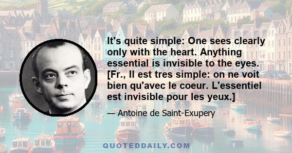 It's quite simple: One sees clearly only with the heart. Anything essential is invisible to the eyes. [Fr., Il est tres simple: on ne voit bien qu'avec le coeur. L'essentiel est invisible pour les yeux.]