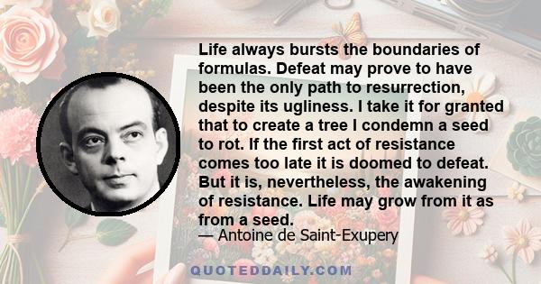 Life always bursts the boundaries of formulas. Defeat may prove to have been the only path to resurrection, despite its ugliness. I take it for granted that to create a tree I condemn a seed to rot. If the first act of