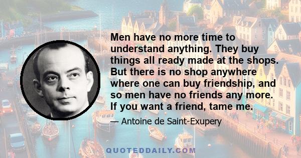 Men have no more time to understand anything. They buy things all ready made at the shops. But there is no shop anywhere where one can buy friendship, and so men have no friends any more. If you want a friend, tame me.