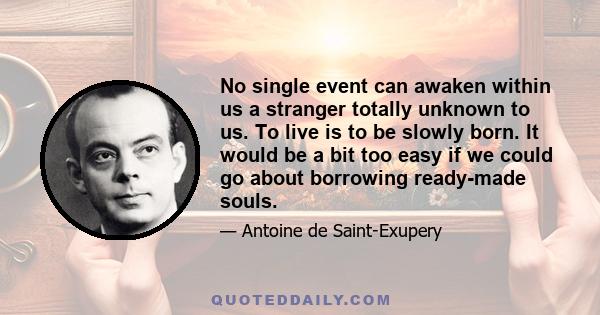 No single event can awaken within us a stranger totally unknown to us. To live is to be slowly born. It would be a bit too easy if we could go about borrowing ready-made souls.