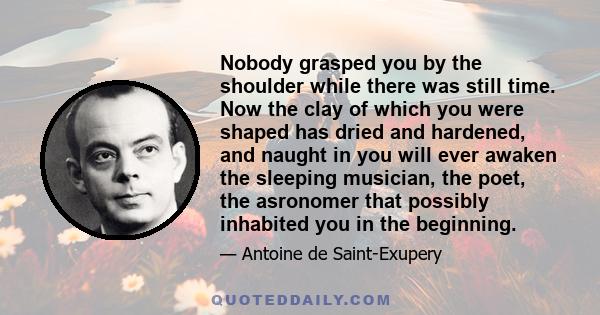 Nobody grasped you by the shoulder while there was still time. Now the clay of which you were shaped has dried and hardened, and naught in you will ever awaken the sleeping musician, the poet, the asronomer that