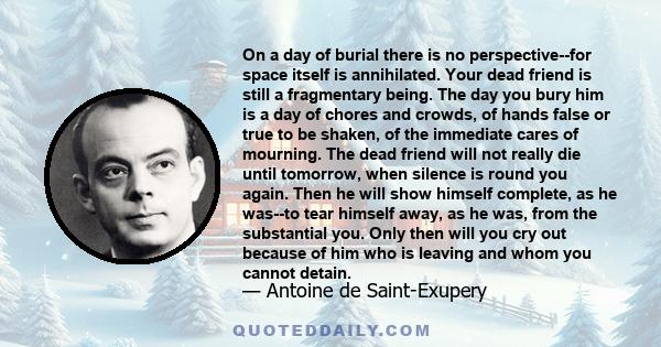 On a day of burial there is no perspective--for space itself is annihilated. Your dead friend is still a fragmentary being. The day you bury him is a day of chores and crowds, of hands false or true to be shaken, of the 