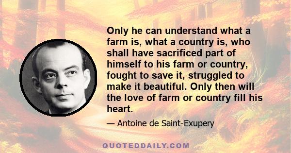 Only he can understand what a farm is, what a country is, who shall have sacrificed part of himself to his farm or country, fought to save it, struggled to make it beautiful. Only then will the love of farm or country