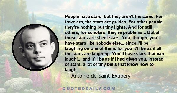 People have stars, but they aren't the same. For travelers, the stars are guides. For other people, they're nothing but tiny lights. And for still others, for scholars, they're problems... But all those stars are silent 