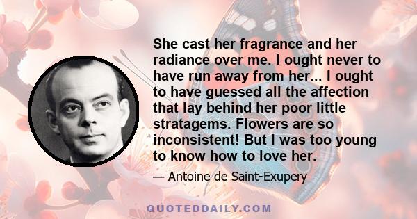 She cast her fragrance and her radiance over me. I ought never to have run away from her... I ought to have guessed all the affection that lay behind her poor little stratagems. Flowers are so inconsistent! But I was