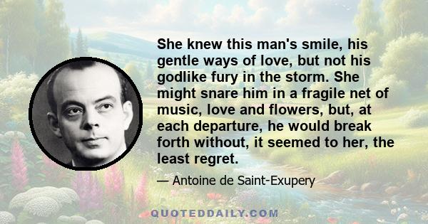 She knew this man's smile, his gentle ways of love, but not his godlike fury in the storm. She might snare him in a fragile net of music, love and flowers, but, at each departure, he would break forth without, it seemed 