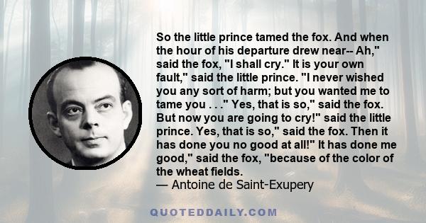 So the little prince tamed the fox. And when the hour of his departure drew near-- Ah, said the fox, I shall cry. It is your own fault, said the little prince. I never wished you any sort of harm; but you wanted me to