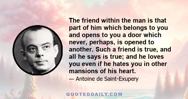 The friend within the man is that part of him which belongs to you and opens to you a door which never, perhaps, is opened to another. Such a friend is true, and all he says is true; and he loves you even if he hates