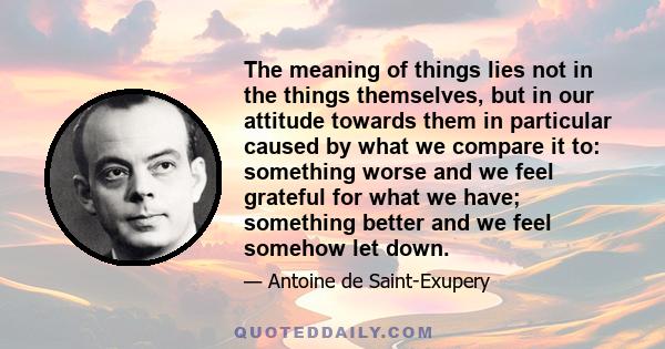 The meaning of things lies not in the things themselves, but in our attitude towards them in particular caused by what we compare it to: something worse and we feel grateful for what we have; something better and we