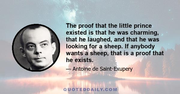 The proof that the little prince existed is that he was charming, that he laughed, and that he was looking for a sheep. If anybody wants a sheep, that is a proof that he exists.