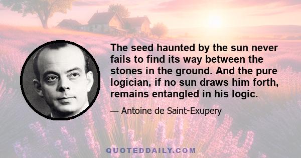 The seed haunted by the sun never fails to find its way between the stones in the ground. And the pure logician, if no sun draws him forth, remains entangled in his logic.