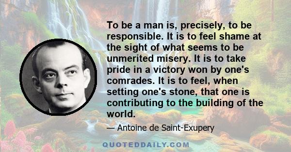 To be a man is, precisely, to be responsible. It is to feel shame at the sight of what seems to be unmerited misery. It is to take pride in a victory won by one's comrades. It is to feel, when setting one's stone, that