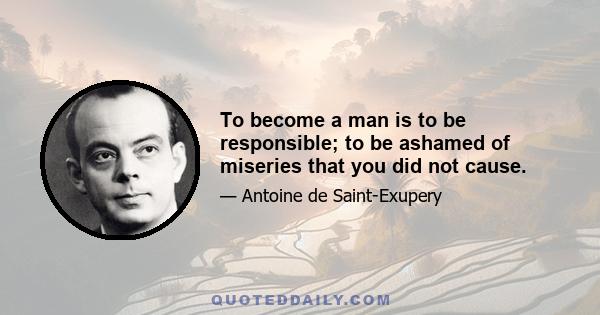 To become a man is to be responsible; to be ashamed of miseries that you did not cause.