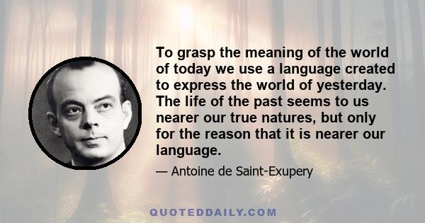 To grasp the meaning of the world of today we use a language created to express the world of yesterday. The life of the past seems to us nearer our true natures, but only for the reason that it is nearer our language.