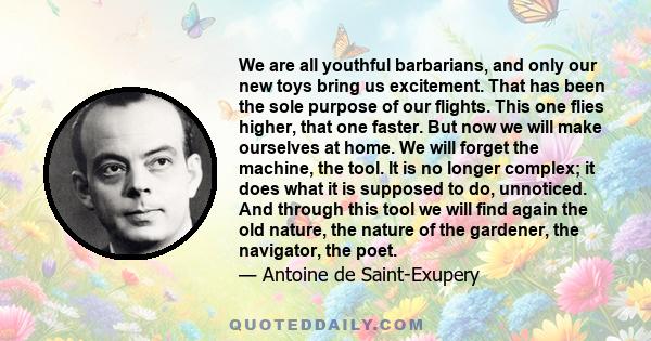 We are all youthful barbarians, and only our new toys bring us excitement. That has been the sole purpose of our flights. This one flies higher, that one faster. But now we will make ourselves at home. We will forget