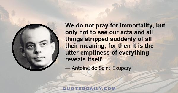 We do not pray for immortality, but only not to see our acts and all things stripped suddenly of all their meaning; for then it is the utter emptiness of everything reveals itself.