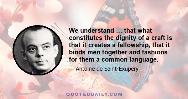 We understand … that what constitutes the dignity of a craft is that it creates a fellowship, that it binds men together and fashions for them a common language.