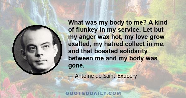 What was my body to me? A kind of flunkey in my service. Let but my anger wax hot, my love grow exalted, my hatred collect in me, and that boasted solidarity between me and my body was gone.