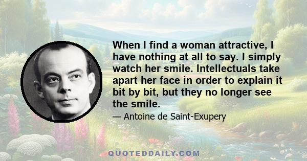 When I find a woman attractive, I have nothing at all to say. I simply watch her smile. Intellectuals take apart her face in order to explain it bit by bit, but they no longer see the smile.