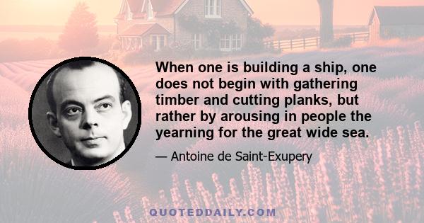 When one is building a ship, one does not begin with gathering timber and cutting planks, but rather by arousing in people the yearning for the great wide sea.