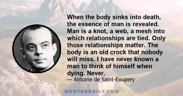 When the body sinks into death, the essence of man is revealed. Man is a knot, a web, a mesh into which relationships are tied. Only those relationships matter. The body is an old crock that nobody will miss. I have