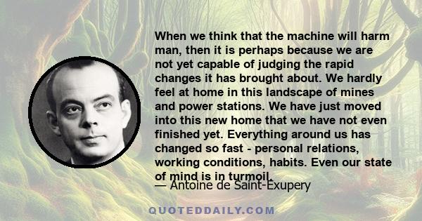 When we think that the machine will harm man, then it is perhaps because we are not yet capable of judging the rapid changes it has brought about. We hardly feel at home in this landscape of mines and power stations. We 