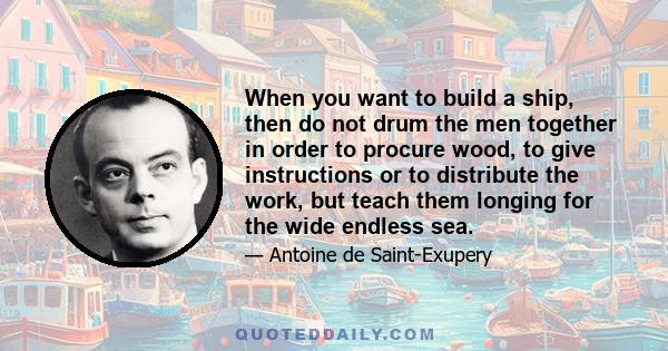 When you want to build a ship, then do not drum the men together in order to procure wood, to give instructions or to distribute the work, but teach them longing for the wide endless sea.