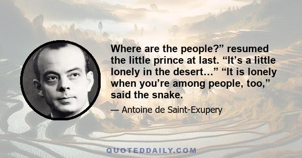 Where are the people?” resumed the little prince at last. “It’s a little lonely in the desert…” “It is lonely when you’re among people, too,” said the snake.