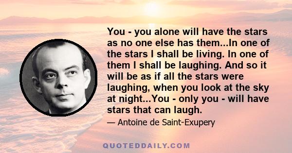 You - you alone will have the stars as no one else has them...In one of the stars I shall be living. In one of them I shall be laughing. And so it will be as if all the stars were laughing, when you look at the sky at