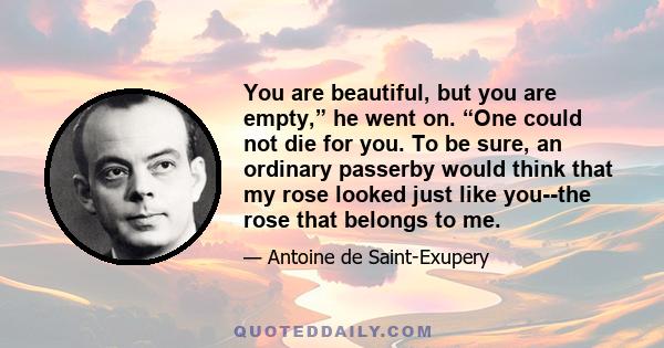 You are beautiful, but you are empty,” he went on. “One could not die for you. To be sure, an ordinary passerby would think that my rose looked just like you--the rose that belongs to me.