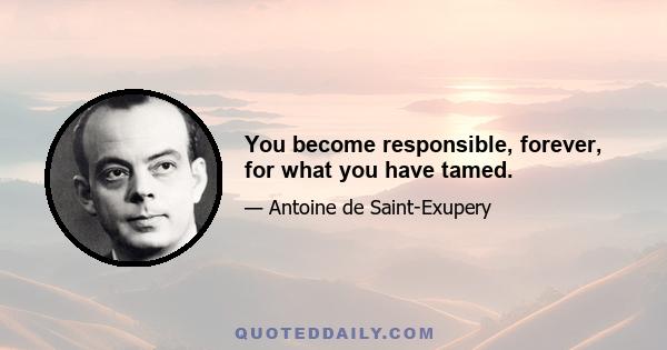 You become responsible, forever, for what you have tamed.