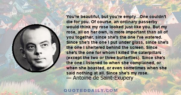 You're beautiful, but you're empty...One couldn't die for you. Of course, an ordinary passerby would think my rose looked just like you. But my rose, all on her own, is more important than all of you together, since