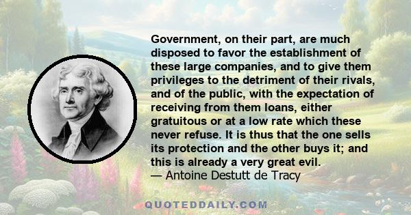 Government, on their part, are much disposed to favor the establishment of these large companies, and to give them privileges to the detriment of their rivals, and of the public, with the expectation of receiving from