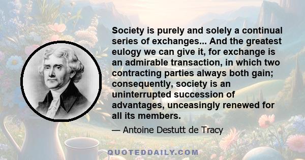 Society is purely and solely a continual series of exchanges... And the greatest eulogy we can give it, for exchange is an admirable transaction, in which two contracting parties always both gain; consequently, society