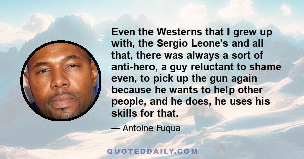 Even the Westerns that I grew up with, the Sergio Leone's and all that, there was always a sort of anti-hero, a guy reluctant to shame even, to pick up the gun again because he wants to help other people, and he does,