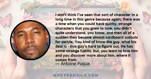 I don't think I've seen that sort of character in a long time in this genre because again, there was a time when you could have quirky, strange characters that you grew to love, you didn't quite understand, you know,