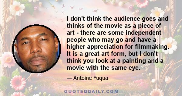 I don't think the audience goes and thinks of the movie as a piece of art - there are some independent people who may go and have a higher appreciation for filmmaking. It is a great art form, but I don't think you look